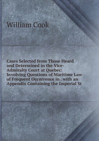 Cases Selected from Those Heard and Determined in the Vice-Admiralty Court at Quebec: Involving Questions of Maritime Law of Frequent Occurrence in . with an Appendix Containing the Imperial 