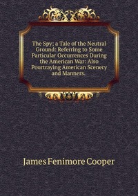 The Spy; a Tale of the Neutral Ground: Referring to Some Particular Occurrences During the American War: Also Pourtraying American Scenery and Manners