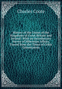 History of the Union of the Kingdoms of Great-Britain and Ireland: With an Introductory Survey of Hibernian Affairs, Traced from the Times of Celtic Colonisation