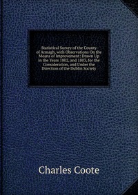 Statistical Survey of the County of Armagh, with Observations On the Means of Improvement: Drawn Up in the Years 1802, and 1803, for the Consideration, and Under the Direction of the Dublin S