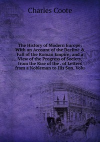 The History of Modern Europe: With an Account of the Decline & Fall of the Roman Empire; and a View of the Progress of Society, from the Rise of the . of Letters from a Nobleman to His So