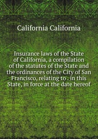 Insurance laws of the State of California, a compilation of the statutes of the State and the ordinances of the City of San Francisco, relating to . in this State, in force at the date hereof