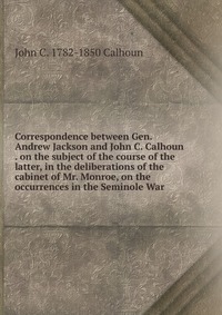 Correspondence between Gen. Andrew Jackson and John C. Calhoun . on the subject of the course of the latter, in the deliberations of the cabinet of Mr. Monroe, on the occurrences in the Semin