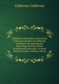 California street laws; a discussion of the general laws of California relating to the opening and improving of streets within incorporated cities and . to street work by private contract, wi