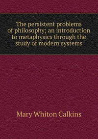 The persistent problems of philosophy; an introduction to metaphysics through the study of modern systems