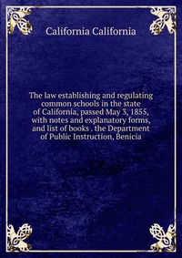 The law establishing and regulating common schools in the state of California, passed May 3, 1855, with notes and explanatory forms, and list of books . the Department of Public Instruction, 