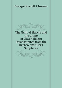 The Guilt of Slavery and the Crime of Slaveholding: Demonstrated from the Hebrew and Greek Scriptures