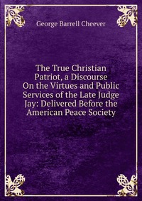 The True Christian Patriot, a Discourse On the Virtues and Public Services of the Late Judge Jay: Delivered Before the American Peace Society