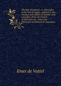 The law of nations: or, principles of the law of nature, applied to the conduct and affairs of nations and soverigns, from the French of Monsieur de . notes and references by Edward D. Ingrah