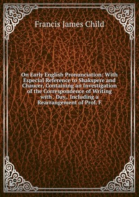 On Early English Pronunciation: With Especial Reference to Shakspere and Chaucer, Containing an Investigation of the Correspondence of Writing with . Day,. Including a Rearrangement of Prof. 