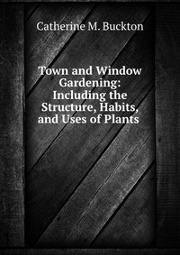 Town and Window Gardening: Including the Structure, Habits, and Uses of Plants