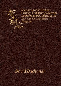 Specimens of Australian Oratory: Comprising Speeches Delivered in the Senate, at the Bar, and On the Public Platform