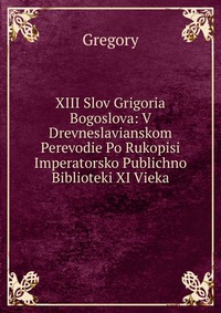 XIII Slov Grigoria Bogoslova: V Drevneslavianskom Perevodie Po Rukopisi Imperatorsko Publichno Biblioteki XI Vieka