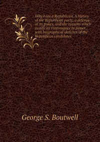 Why I am a Republican. A history of the Republican party, a defense of its policy, and the reasons which justify its continuance in power, with biographical sketches of the Republican candida