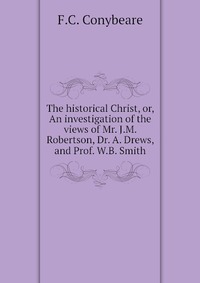 The historical Christ, or, An investigation of the views of Mr. J.M. Robertson, Dr. A. Drews, and Prof. W.B. Smith