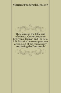 The claims of the Bible and of science. Correspondence between a layman and the Rev. F.D. Maurice on some questions arising out of the controversy respecting the Pentateuch