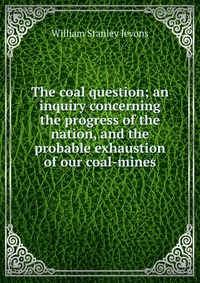 The coal question; an inquiry concerning the progress of the nation, and the probable exhaustion of our coal-mines