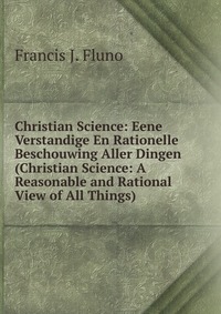 Christian Science: Eene Verstandige En Rationelle Beschouwing Aller Dingen (Christian Science: A Reasonable and Rational View of All Things)