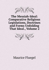 The Messiah-Ideal: Comparative Religious Legislations, Doctrines and Forms Unfolding That Ideal., Volume 2