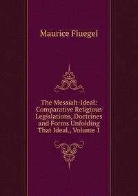 The Messiah-Ideal: Comparative Religious Legislations, Doctrines and Forms Unfolding That Ideal., Volume 1