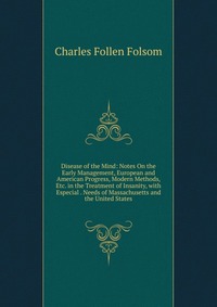 Disease of the Mind: Notes On the Early Management, European and American Progress, Modern Methods, Etc. in the Treatment of Insanity, with Especial . Needs of Massachusetts and the United St