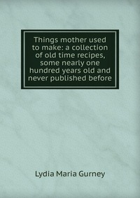 Things mother used to make: a collection of old time recipes, some nearly one hundred years old and never published before