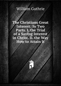 The Christians Great Interest: In Two Parts. I. the Trial of a Saving Interest in Christ. Ii. the Way How to Attain It