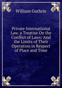 Private International Law. a Treatise On the Conflict of Laws: And the Limits of Their Operation in Respect of Place and Time