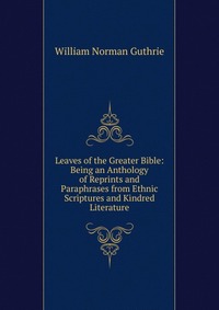 Leaves of the Greater Bible: Being an Anthology of Reprints and Paraphrases from Ethnic Scriptures and Kindred Literature