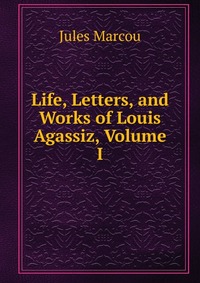 Life, Letters, and Works of Louis Agassiz, Volume I