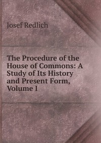 The Procedure of the House of Commons: A Study of Its History and Present Form, Volume I