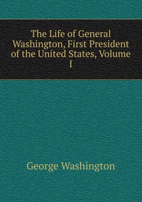 The Life of General Washington, First President of the United States, Volume I