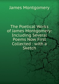 The Poetical Works of James Montgomery: Including Several Poems Now First Collected : with a Sketch