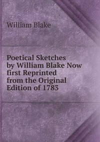 Poetical Sketches by William Blake Now first Reprinted from the Original Edition of 1783