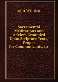 Sacramental Meditations and Advices Grounded Upon Scripture Texts, Proper for Communicants, to