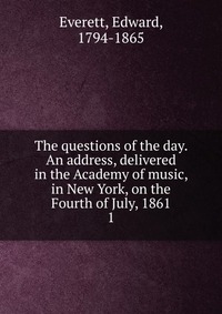 The questions of the day. An address, delivered in the Academy of music, in New York, on the Fourth of July, 1861