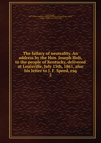 The fallacy of neutrality. An address by the Hon. Joseph Holt, to the people of Kentucky, delivered at Louisville, July 13th, 1861, also his letter to J. F. Speed, esq