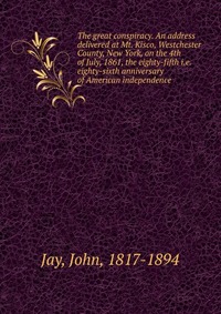 The great conspiracy. An address delivered at Mt. Kisco, Westchester County, New York, on the 4th of July, 1861, the eighty-fifth i.e. eighty-sixth anniversary of American independence