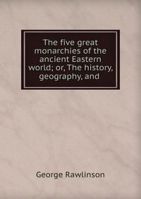 The five great monarchies of the ancient Eastern world; or, The history, geography, and