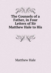 The Counsels of a Father, in Four Letters of Sir Matthew Hale to His