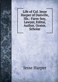 Life of Col. Jesse Harper of Danville, Ills.: Farm-boy, Lawyer, Editor, Author, Orator, Scholar