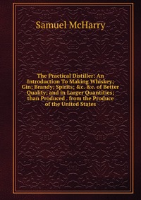 The Practical Distiller: An Introduction To Making Whiskey; Gin; Brandy; Spirits; &c. &c. of Better Quality; and in Larger Quantities; than Produced . from the Produce of the United S