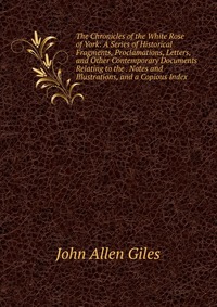 The Chronicles of the White Rose of York: A Series of Historical Fragments, Proclamations, Letters, and Other Contemporary Documents Relating to the . Notes and Illustrations, and a Copious I