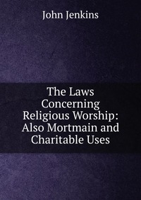 The Laws Concerning Religious Worship: Also Mortmain and Charitable Uses