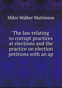 The law relating to corrupt practices at elections and the practice on election petitions with an ap