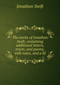 The works of Jonathan Swift, containing additional letters, tracts, and poems, with notes, and a lif