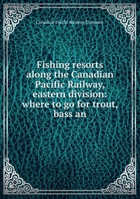 Fishing resorts along the Canadian Pacific Railway, eastern division: where to go for trout, bass an