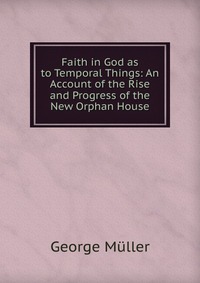 Faith in God as to Temporal Things: An Account of the Rise and Progress of the New Orphan House