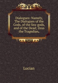 Dialogues: Namely, The Dialogues of the Gods, of the Sea-gods, and of the Dead; Zeus the Tragedian