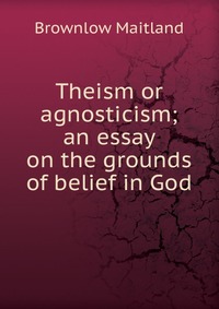 Theism or agnosticism; an essay on the grounds of belief in God